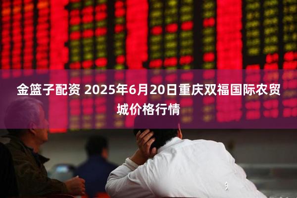金篮子配资 2025年6月20日重庆双福国际农贸城价格行情