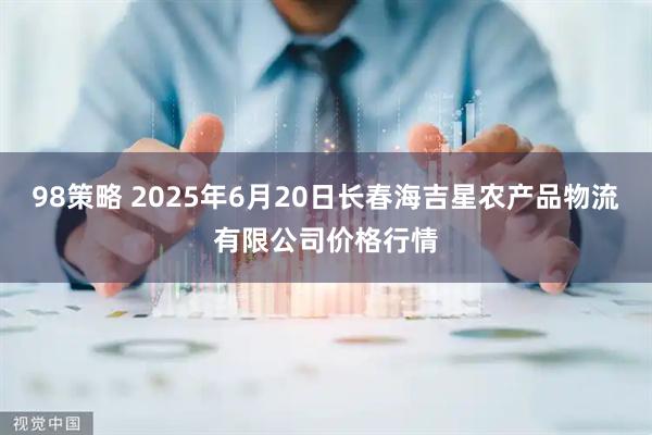 98策略 2025年6月20日长春海吉星农产品物流有限公司价格行情
