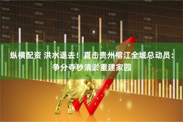 纵横配资 洪水退去！直击贵州榕江全城总动员：争分夺秒清淤重建家园
