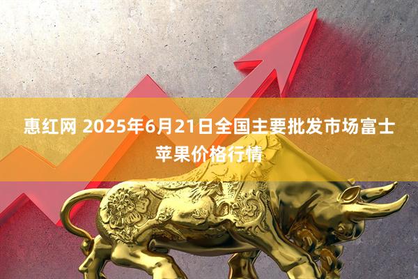 惠红网 2025年6月21日全国主要批发市场富士苹果价格行情