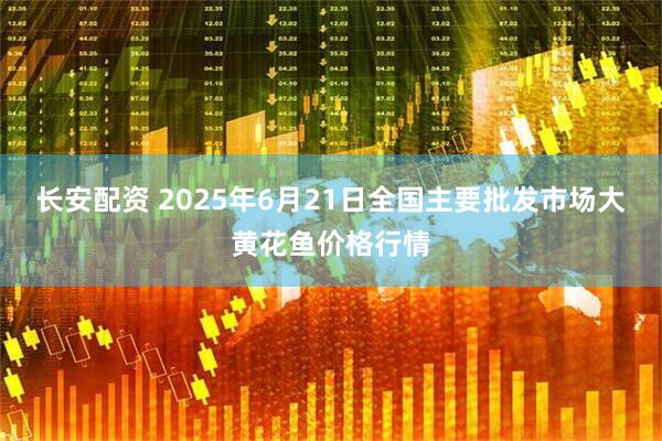 长安配资 2025年6月21日全国主要批发市场大黄花鱼价格行情