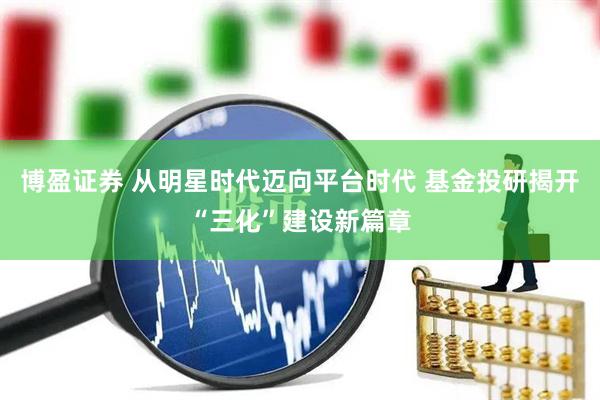 博盈证券 从明星时代迈向平台时代 基金投研揭开“三化”建设新篇章