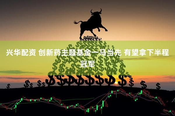 兴华配资 创新药主题基金一马当先 有望拿下半程冠军
