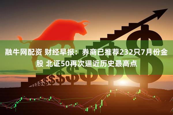 融牛网配资 财经早报：券商已推荐232只7月份金股 北证50再次逼近历史最高点