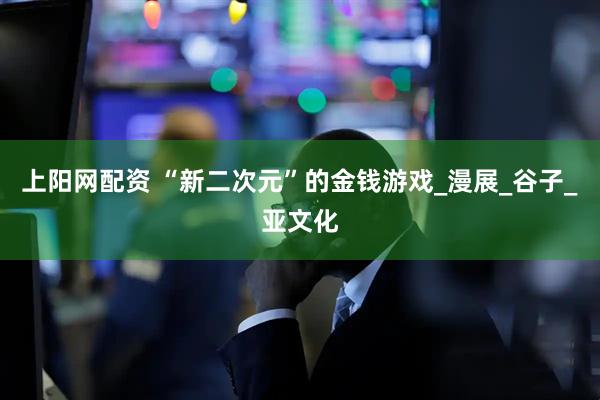 上阳网配资 “新二次元”的金钱游戏_漫展_谷子_亚文化