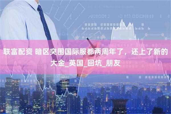联富配资 暗区突围国际服都两周年了，还上了新的大金_英国_回坑_朋友