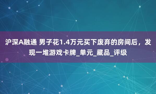 沪深A融通 男子花1.4万元买下废弃的房间后，发现一堆游戏卡牌_单元_藏品_评级