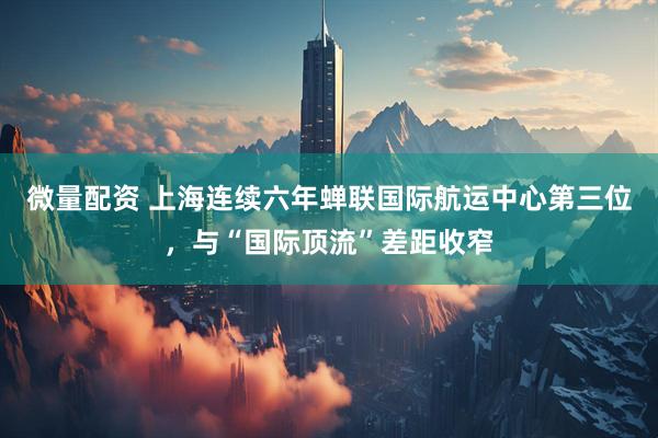 微量配资 上海连续六年蝉联国际航运中心第三位，与“国际顶流”差距收窄