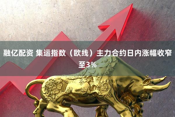 融亿配资 集运指数（欧线）主力合约日内涨幅收窄至3%