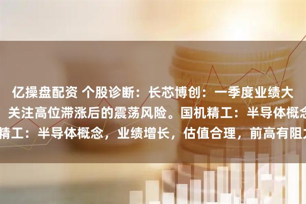 亿操盘配资 个股诊断：长芯博创：一季度业绩大增，股价放量快速拉升，关注高位滞涨后的震荡风险。国机精工：半导体概念，业绩增长，估值合理，前高有阻力（刘欣）