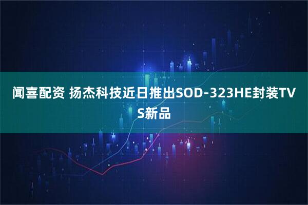 闻喜配资 扬杰科技近日推出SOD-323HE封装TVS新品