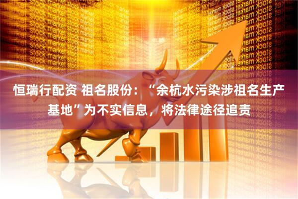 恒瑞行配资 祖名股份：“余杭水污染涉祖名生产基地”为不实信息，将法律途径追责
