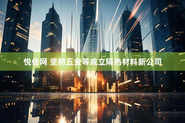 悦倍网 坚朗五金等成立隔热材料新公司
