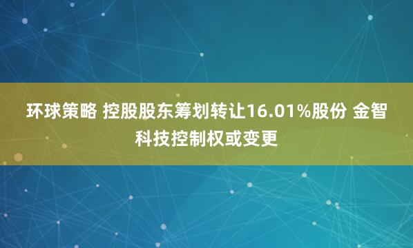 环球策略 控股股东筹划转让16.01%股份 金智科技控制权或变更