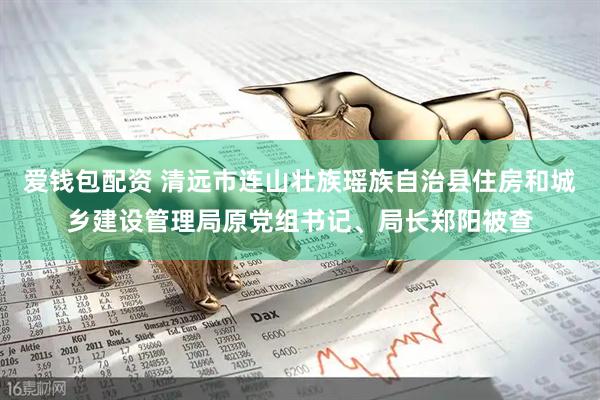 爱钱包配资 清远市连山壮族瑶族自治县住房和城乡建设管理局原党组书记、局长郑阳被查