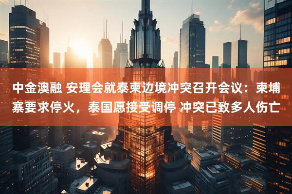 中金澳融 安理会就泰柬边境冲突召开会议：柬埔寨要求停火，泰国愿接受调停 冲突已致多人伤亡