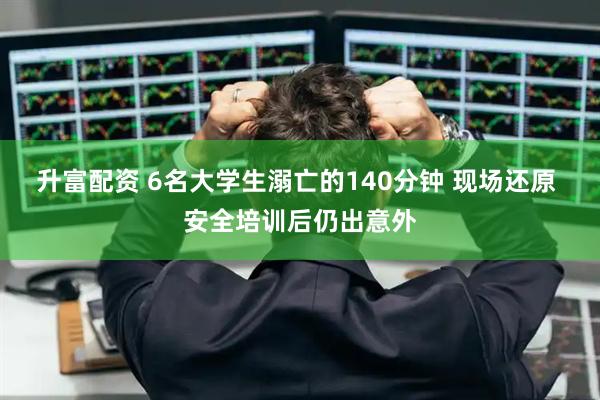 升富配资 6名大学生溺亡的140分钟 现场还原 安全培训后仍出意外