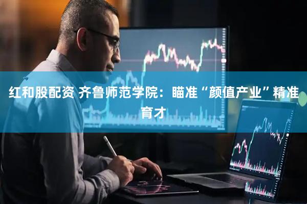 红和股配资 齐鲁师范学院：瞄准“颜值产业”精准育才