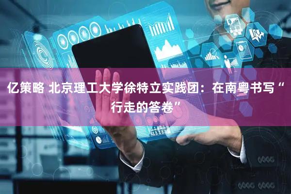 亿策略 北京理工大学徐特立实践团：在南粤书写“行走的答卷”