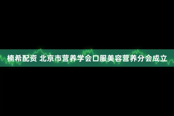 楠希配资 北京市营养学会口服美容营养分会成立