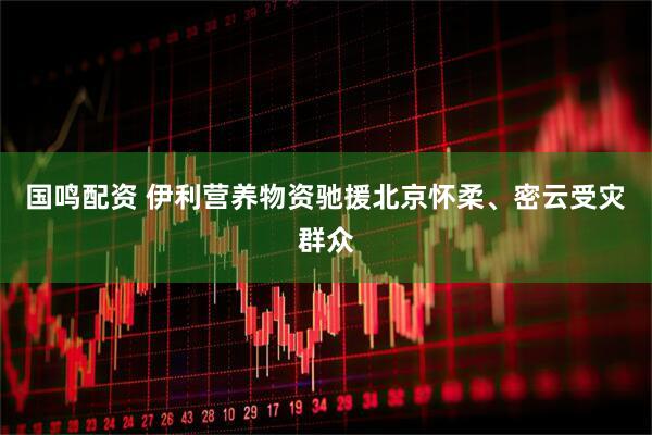 国鸣配资 伊利营养物资驰援北京怀柔、密云受灾群众