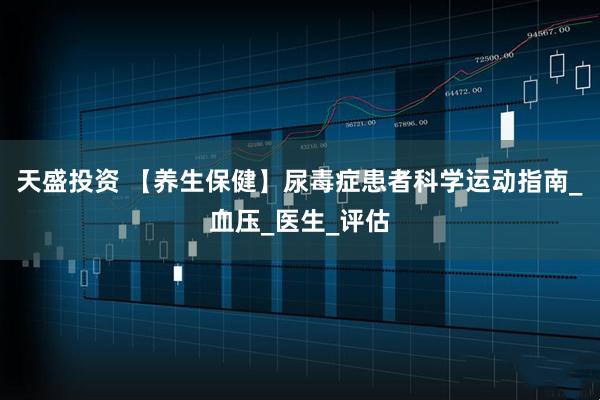 天盛投资 【养生保健】尿毒症患者科学运动指南_血压_医生_评估