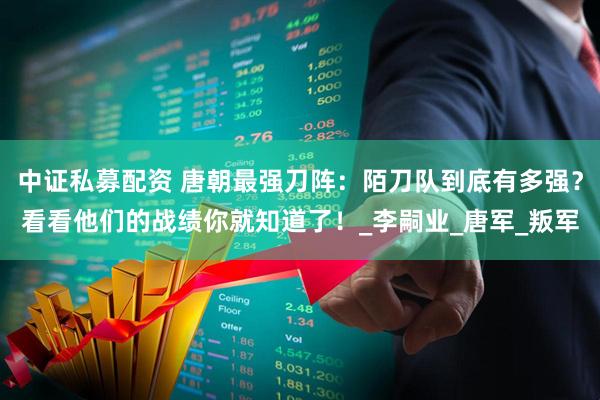 中证私募配资 唐朝最强刀阵：陌刀队到底有多强？看看他们的战绩你就知道了！_李嗣业_唐军_叛军
