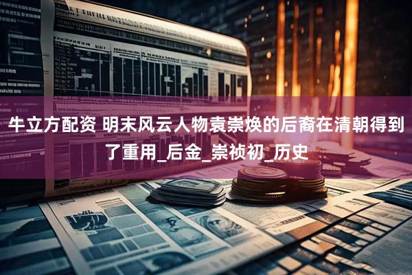 牛立方配资 明末风云人物袁崇焕的后裔在清朝得到了重用_后金_崇祯初_历史