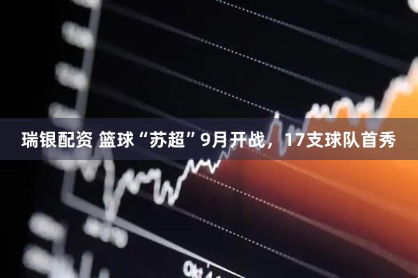 瑞银配资 篮球“苏超”9月开战，17支球队首秀