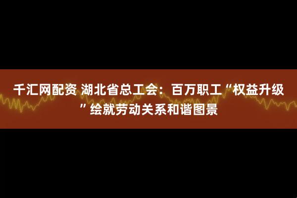 千汇网配资 湖北省总工会：百万职工“权益升级”绘就劳动关系和谐图景