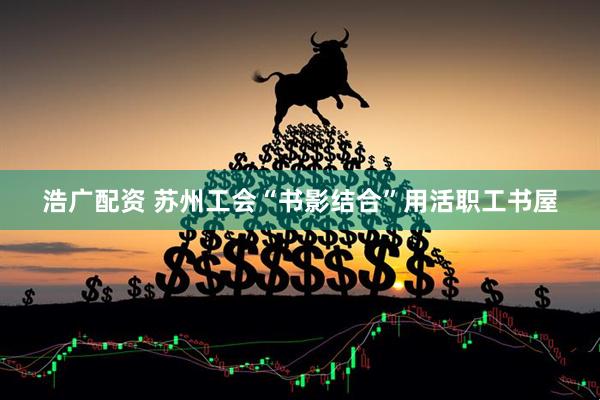 浩广配资 苏州工会“书影结合”用活职工书屋