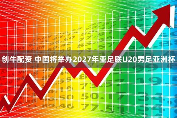 创牛配资 中国将举办2027年亚足联U20男足亚洲杯