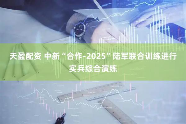 天盈配资 中新“合作-2025”陆军联合训练进行实兵综合演练
